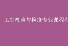 教育资讯：卫生检验与检疫专业课程有哪些