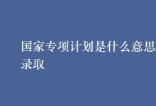 教育资讯：国家专项计划是什么意思怎样录取