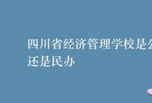 教育资讯：四川省经济管理学校是公办还是民办