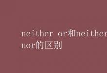 教育资讯：neither or和neither nor的区别