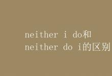 教育资讯：neither i do和neither do i的区别