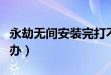 永劫无间安装完打不开（永劫无间打不开怎么办）