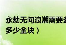 永劫无间浪潮需要多少金块（永劫无间浪潮有多少金块）