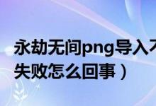 永劫无间png导入不识别（永劫无间png导入失败怎么回事）