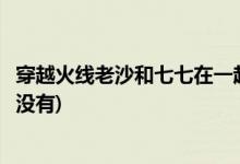 穿越火线老沙和七七在一起了吗(穿越火线老沙和七七在一起没有)