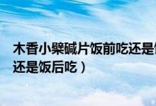 木香小檗碱片饭前吃还是饭后吃（复方木香小檗碱片饭前吃还是饭后吃）