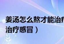 姜汤怎么熬才能治疗感冒啊（姜汤怎么熬才能治疗感冒）