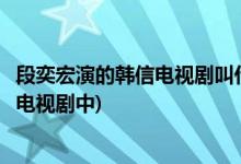 段奕宏演的韩信电视剧叫什么名字(段奕宏饰演韩信是在哪部电视剧中)