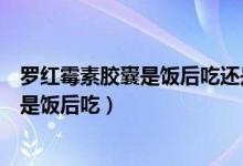 罗红霉素胶囊是饭后吃还是饭前吃（罗红霉素胶囊饭前吃还是饭后吃）