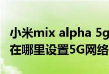 小米mix alpha 5g手机何时上市（小米mix4在哪里设置5G网络）