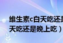 维生素c白天吃还是晚上吃的好（维生素c白天吃还是晚上吃）