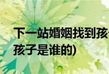 下一站婚姻找到孩子是第几集(下一站婚姻中孩子是谁的)