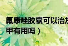 氟康唑胶囊可以治灰指甲吗（氟康唑胶囊灰指甲有用吗）