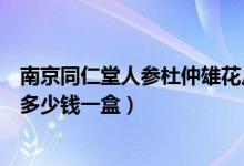 南京同仁堂人参杜仲雄花片怎么样（同仁堂人参杜仲雄花片多少钱一盒）