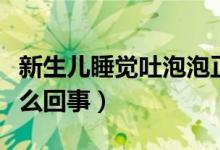 新生儿睡觉吐泡泡正常吗（新生儿吐泡泡是怎么回事）