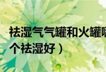 祛湿气气罐和火罐哪个效果好（气罐和火罐哪个祛湿好）