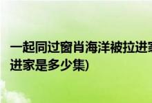 一起同过窗肖海洋被拉进家是哪一集(一起同过窗肖海洋被拉进家是多少集)