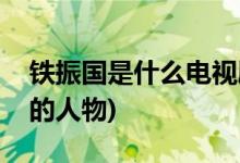 铁振国是什么电视剧(铁振国是哪部电视剧中的人物)