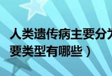 人类遗传病主要分为哪三种（人类遗传病的主要类型有哪些）