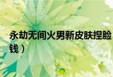 永劫无间火男新皮肤捏脸（永劫无间狼主武器皮肤能卖多少钱）