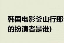 韩国电影釜山行那个胖子主演的(釜山行胖子的扮演者是谁)