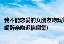 我不能恋爱的女朋友吻戏第几集(我不能恋爱的女朋友丁小柔喝醉亲吻迟信哪集)