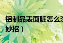 铝制品表面脏怎么洗干净（清洗铝表面清洗小妙招）