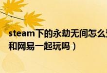 steam下的永劫无间怎么登网易账号（永劫无间steam可以和网易一起玩吗）