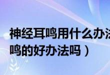 神经耳鸣用什么办法治疗效果最快（有治疗耳鸣的好办法吗）