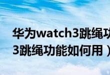 华为watch3跳绳功能怎么使用（华为watch3跳绳功能如何用）