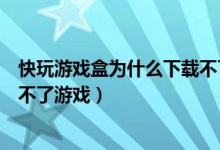 快玩游戏盒为什么下载不了游戏了（快玩游戏盒为什么下载不了游戏）