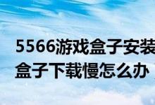 5566游戏盒子安装为什么这么慢（5566游戏盒子下载慢怎么办）