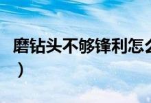 磨钻头不够锋利怎么办（水钻头不锋利怎么磨）