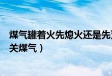 煤气罐着火先熄火还是先灭火（煤气罐着火是先灭火还是先关煤气）