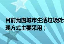 目前我国城市生活垃圾处理方式（我国城市生活垃圾末端处理方式主要采用）