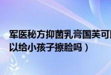 军医秘方抑菌乳膏国芙可以擦脸吗（芙友中国娃儿童乳膏可以给小孩子擦脸吗）