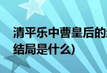 清平乐中曹皇后的结局(曹皇后在清平乐中的结局是什么)