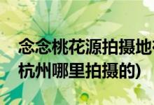 念念桃花源拍摄地在杭州哪里(念念桃花源在杭州哪里拍摄的)