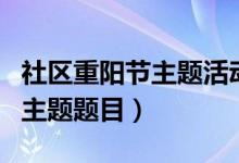 社区重阳节主题活动有哪些（重阳节社区活动主题题目）