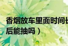 香烟放车里面时间长能抽吗（香烟放车里高温后能抽吗）