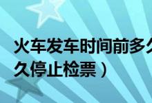 火车发车时间前多久停止检票（火车发车前多久停止检票）