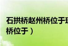 石拱桥赵州桥位于现在的什么省（石拱桥赵州桥位于）