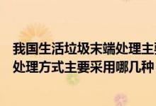 我国生活垃圾末端处理主要是哪种（我国城市生活垃圾末端处理方式主要采用哪几种）