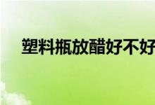 塑料瓶放醋好不好（哪种塑料瓶能放醋）