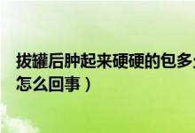 拔罐后肿起来硬硬的包多久会消除（拔罐后肿起来硬硬的包怎么回事）