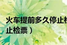 火车提前多久停止检票进站（火车提前多久停止检票）