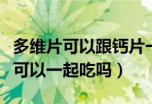 多维片可以跟钙片一起服用吗（多维片和钙片可以一起吃吗）