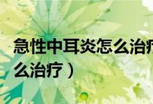 急性中耳炎怎么治疗最快儿童（急性中耳炎怎么治疗）