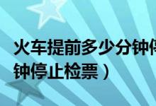 火车提前多少分钟停止检票（火车开车前几分钟停止检票）