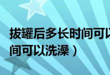 拔罐后多长时间可以洗澡合适（拔罐后多长时间可以洗澡）